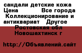 сандали детские кожа › Цена ­ 2 000 - Все города Коллекционирование и антиквариат » Другое   . Ростовская обл.,Новошахтинск г.